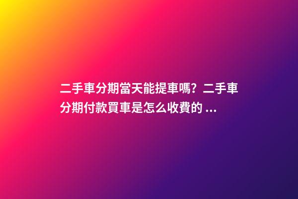 二手車分期當天能提車嗎？二手車分期付款買車是怎么收費的？